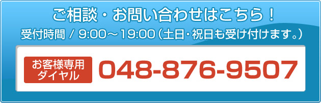 ご相談・お問い合わせはこちら！ 受付時間/9：00～19：00（土日・祝日も受け付けます。） 048-876-9507