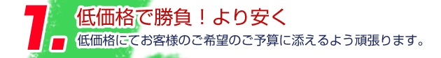 1.低価格で勝負！より安く 低価格にてお客様のご希望のご予算に添えるよう頑張ります。