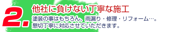 2.他社に負けない丁寧な施工 塗装の事はもちろん、雨漏り・修理・リフォーム…。懇切丁寧に対応させていただきます。
